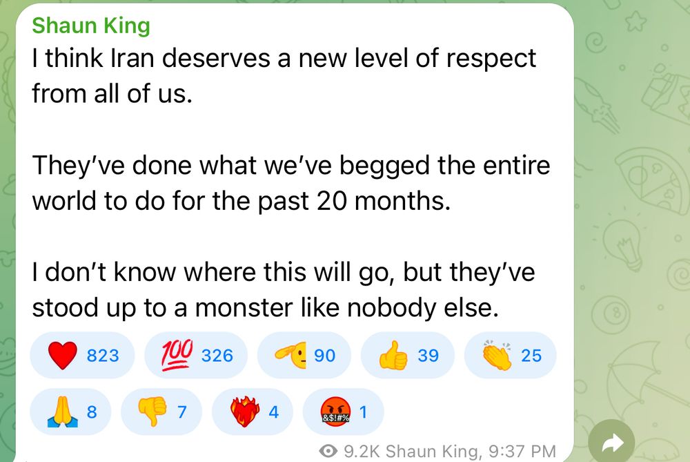 Shaun King
I think Iran deserves a new level of respect from all of us.
They've done what we've begged the entire world to do for the past 20 months.
I don't know where this will go, but they've stood up to a monster like nobody else.
823
100
326
90
39
25
8
7
4
&$!#%
1
9.2K