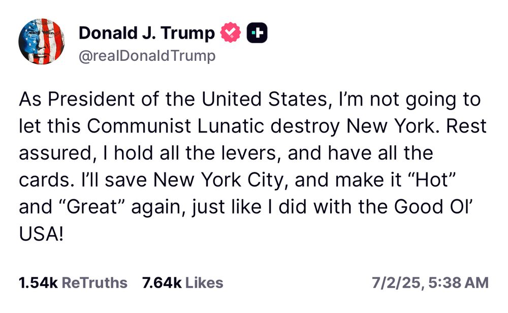 Donald J. Trump <
@realDonald Trump
As President of the United States, I'm not going to let this Communist Lunatic destroy New York. Rest assured, I hold all the levers, and have all the cards. I'll save New York City, and make it "Hot" and "Great" again, just like I did with the Good Ol'
USA!
1.54k ReTruths 7.64k Likes
7/2/25, 5:38 AM