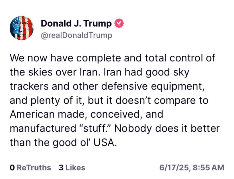 Donald J. Trump & @realDonaldTrump
We now have complete and total control of the skies over Iran. Iran had good sky trackers and other defensive equipment, and plenty of it, but it doesn't compare to American made, conceived, and
manufactured "stuff." Nobody does it better than the good ol' USA.