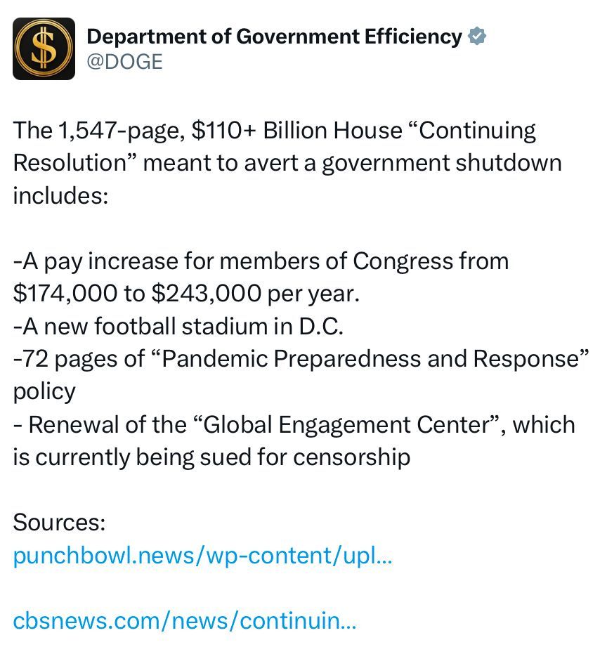 Department of Government Efficiency &
@DOGE
The 1,547-page, $110+ Billion House "Continuing Resolution" meant to avert a government shutdown includes:
-A pay increase for members of Congress from $174,000 to $243,000 per year.
-A new football stadium in D.C.
-72 pages of "Pandemic Preparedness and Response"
policy
- Renewal of the "Global Engagement Center"
", which
is currently being sued for censorship