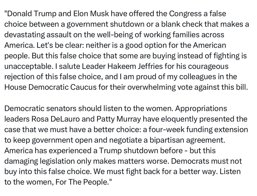 "Donald Trump and Elon Musk have offered the Congress a false choice between a government shutdown or a blank check that makes a devastating assault on the well-being of working families across America. Let's be clear: neither is a good option for the American people. But this false choice that some are buying instead of fighting is unacceptable. I salute Leader Hakeem Jeffries for his courageous rejection of this false choice, and I am proud of my colleagues in the House Democratic Caucus for their overwhelming vote against this bill.
Democratic senators should listen to the women. Appropriations leaders Rosa DeLauro and Patty Murray have eloquently presented the case that we must have a better choice: a four-week funding extension to keep government open and negotiate a bipartisan agreement.
America has experienced a Trump shutdown before - but this damaging legislation only makes matters worse. Democrats must not buy into this false choice. We must fight back for a better way. Listen to the women, For The People."