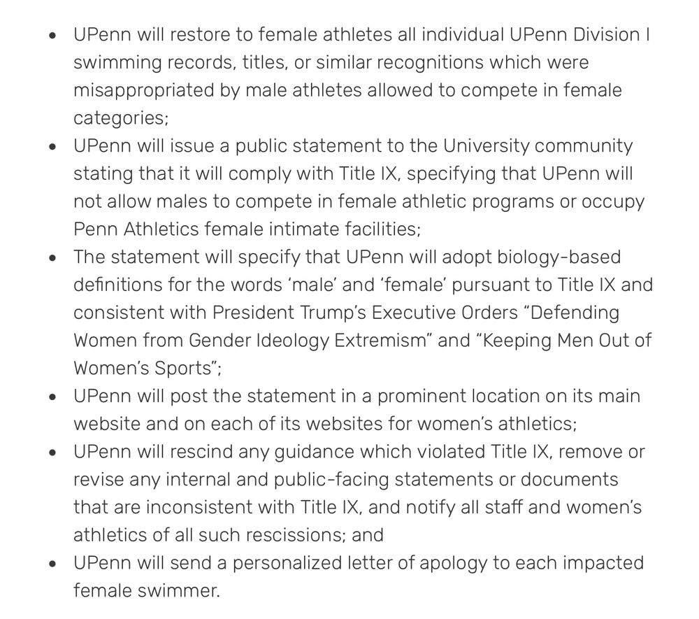 • UPenn will restore to female athletes all individual UPenn Division I swimming records, titles, or similar recognitions which were misappropriated by male athletes allowed to compete in female categories;
• UPenn will issue a public statement to the University community stating that it will comply with Title IX, specifying that UPenn will not allow males to compete in female athletic programs or occupy
Penn Athletics female intimate facilities;
• The statement will specify that UPenn will adopt biology-based definitions for the words 'male' and 'female' pursuant to Title IX and consistent with President Trump's Executive Orders "Defending Women from Gender Ideology Extremism" and "Keeping Men Out of Women's Sports";
• UPenn will post the statement in a prominent location on its main website and on each of its websites for women's athletics;
• UPenn will rescind any guidance which violated Title IX, remove or revise any internal and public-facing statements or documents that are inconsistent with Title IX, and notify all staff and women's athletics of all such rescissions; and
• UPenn will send a personalized letter of apology to each impacted female swimmer.