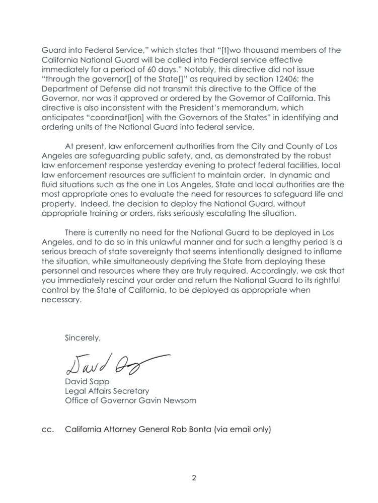 Guard into Federal Service,
" which states that "[t]wo thousand members of the
California National Guard will be called into Federal service effective immediately for a period of 60 days." Notably, this directive did not issue
"through the governorl] of the State[l" as required by section 12406; the Department of Defense did not transmit this directive to the Office of the Governor, nor was it approved or ordered by the Governor of California. This directive is also inconsistent with the President's memorandum, which anticipates "coordination] with the Governors of the States" in identifying and ordering units of the National Guard into federal service.
At present, law enforcement authorities from the City and County of Los
Angeles are safeguarding public safety, and, as demonstrated by the robust law enforcement response yesterday evening to protect federal facilities, local law enforcement resources are sufficient to maintain order. In dynamic and fluid situations such as the one in Los Angeles, State and local authorities are the most appropriate ones to evaluate the need for resources to safeguard life ano property. Indeed, the decision to deploy the National Guard, without appropriate training or orders, risks seriously escalating the situation.
There is currently no need for the National Guard to be deployed in Los Angeles, and to do so in this unlawful manner and for such a lengthy period is a serious breach of state sovereignty that seems intentionally designed to inflame the situation, while simultaneously depriving the State from deploying these personnel and resources where they are truly required. Accordingly, we ask that you immediately rescind your order and return the National Guard to its rightful control by the State of California, to be deployed as appropriate when necessary.
Sincerely,
Saud of
David Sapp
Legal Affairs Secretary
Office of Governor Gavin Newsom
CC.
California Attorney General Rob Bonta (via email only)