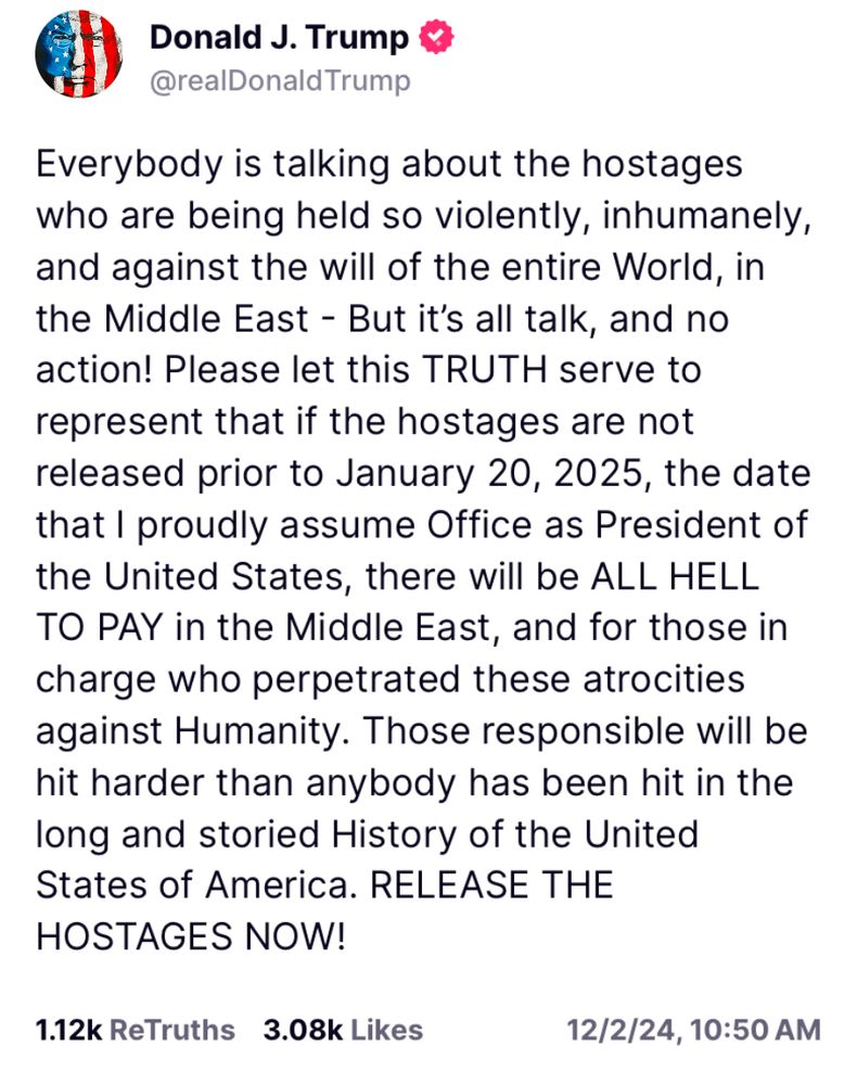 Donald J. Trump & @realDonaldTrump
Everybody is talking about the hostages who are being held so violently, inhumanely, and against the will of the entire World, in the Middle East - But it's all talk, and no action! Please let this TRUTH serve to represent that if the hostages are not released prior to January 20, 2025, the date that I proudly assume Office as President of the United States, there will be ALL HELL TO PAY in the Middle East, and for those in charge who perpetrated these atrocities against Humanity. Those responsible will be hit harder than anybody has been hit in the long and storied History of the United States of America. RELEASE