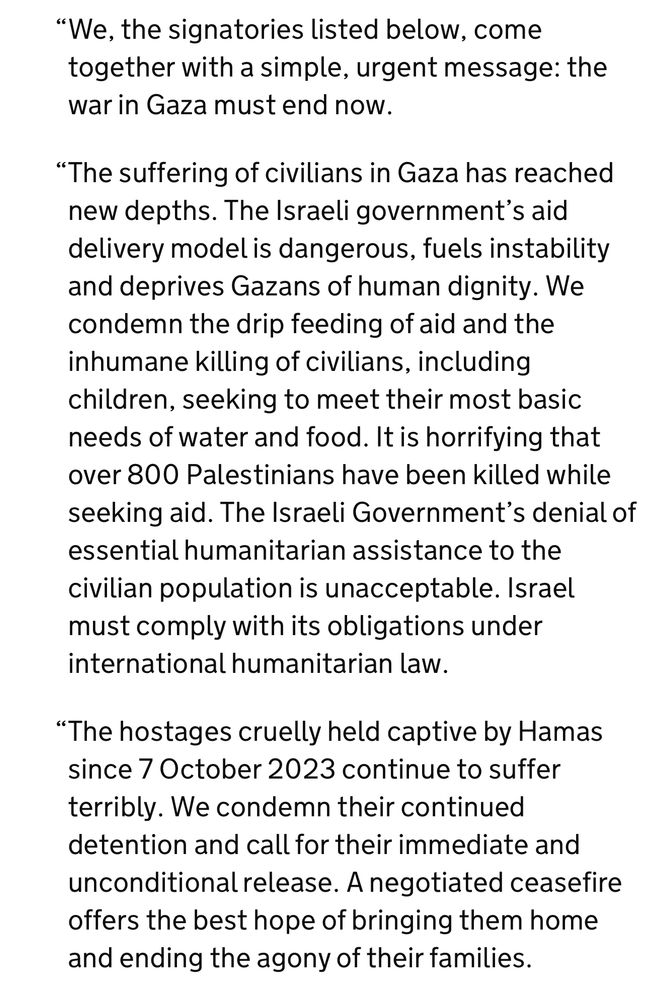 "We, the signatories listed below, come together with a simple, urgent message: the war in Gaza must end now.
"The suffering of civilians in Gaza has reached new depths. The Israeli government's aid delivery model is dangerous, fuels instability and deprives Gazans of human dignity. We condemn the drip feeding of aid and the inhumane killing of civilians, including children, seeking to meet their most basic needs of water and food. It is horrifying that over 800 Palestinians have been killed while seeking aid. The Israeli Government's denial of essential humanitarian assistance to the civilian population is unacceptable. Israel must comply with its obligations under international humanitarian law.
"The hostages cruelly held captive by Hamas since 7 October 2023 continue to suffer terribly. We condemn their continued detention and call for their immediate and unconditional release. A negotiated ceasefire offers the best hope of bringing them home and ending the agony of their families.