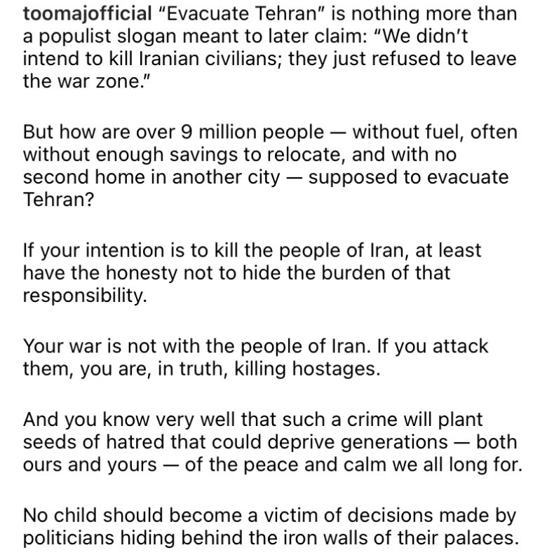 toomajofficial "Evacuate Tehran" is nothing more than a populist slogan meant to later claim: "We didn't intend to kill Iranian civilians; they just refused to leave the war zone."
But how are over 9 million people - without fuel, often without enough savings to relocate, and with no second home in another city - supposed to evacuate Tehran?
If your intention is to kill the people of Iran, at least have the honesty not to hide the burden of that responsibility.
Your war is not with the people of Iran. If you attack them, you are, in truth, killing hostages.
And you know very well that such a crime will plant seeds of hatred that could deprive generations - both ours and yours — of the peace and calm we all long for.
No child should become a victim of decisions made by politicians hiding behind the iron walls of their palaces.