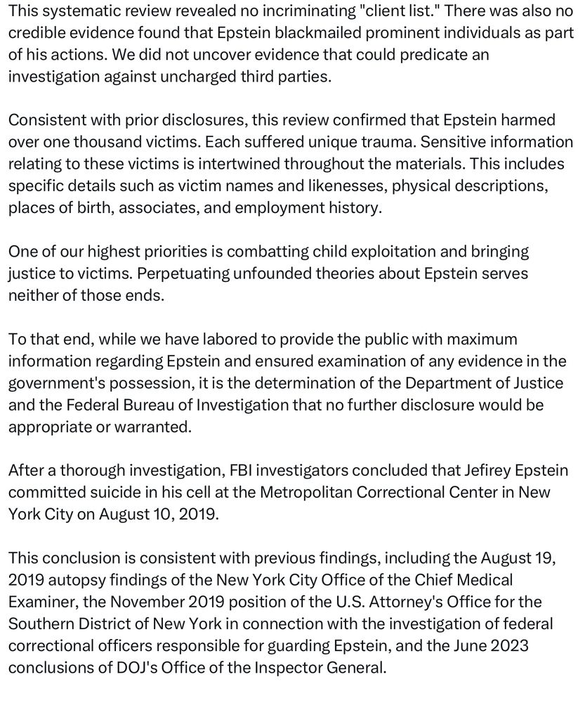 This systematic review revealed no incriminating "client list." There was also no credible evidence found that Epstein blackmailed prominent individuals as part of his actions. We did not uncover evidence that could predicate an investigation against uncharged third parties.
Consistent with prior disclosures, this review confirmed that Epstein harmed over one thousand victims. Each suffered unique trauma. Sensitive information relating to these victims is intertwined throughout the materials. This includes specific details such as victim names and likenesses, physical descriptions, places of birth, associates, and employment history.
One of our highest priorities is combatting child exploitation and bringing justice to victims. Perpetuating unfounded theories about Epstein serves neither of those ends.
To that end, while we have labored to provide the public with maximum information regarding Epstein and ensured examination of any evidence in the government's possession, it is the determination of the Department of Justice and the Federal Bureau of Investigation that no further disclosure would be appropriate or warranted.
After a thorough investigation, FBI investigators concluded that Jefirey Epstein committed suicide in his cell at the Metropolitan Correctional Center in New York City on August 10, 2019.
This conclusion is consistent with previous findings, including the August 19, 2019 autopsy findings of the New York City Office of the Chief Medical Examiner, the November 2019 position of the U.S. Attorney's Office for the Southern District of New York in connection with the investigation of federal correctional officers responsible for guarding Epstein, and the June 2023 conclusions of DOJ's Office of the Inspector General.