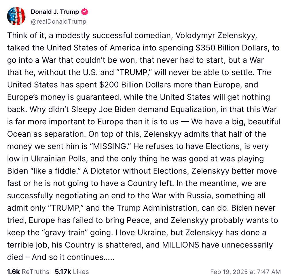 Avatar
Donald J. Trump
@realDonaldTrump
Think of it, a modestly successful comedian, Volodymyr Zelenskyy, talked the United States of America into spending $350 Billion Dollars, to go into a War that couldn’t be won, that never had to start, but a War that he, without the U.S. and “TRUMP,” will never be able to settle. The United States has spent $200 Billion Dollars more than Europe, and Europe’s money is guaranteed, while the United States will get nothing back. Why didn’t Sleepy Joe Biden demand Equalization, in that this War is far more important to Europe than it is to us — We have a big, beautiful Ocean as separation. On top of this, Zelenskyy admits that half of the money we sent him is “MISSING.” He refuses to have Elections, is very low in Ukrainian Polls, and the only thing he was good at was playing Biden “like a fiddle.” A Dictator without Elections, Zelenskyy better move fast or he is not going to have a Country left. In the meantime, we are successfully negotiating an end to the War with Russia, something all admit only “TRUMP,” and the Trump Administration, can do. Biden never tried, Europe has failed to bring Peace, and Zelenskyy probably wants to keep the “gravy train” going. I love Ukraine, but Zelenskyy has done a terrible job, his Country is shattered, and MILLIONS have unnecessarily died – And so it continues…..