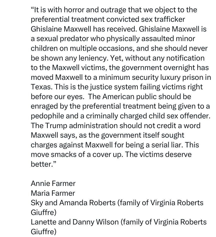 "It is with horror and outrage that we object to the preferential treatment convicted sex trafficker
Ghislaine Maxwell has received. Ghislaine Maxwell is a sexual predator who physically assaulted minor children on multiple occasions, and she should never be shown any leniency. Yet, without any notification to the Maxwell victims, the government overnight has moved Maxwell to a minimum security luxury prison in Texas. This is the justice system failing victims right before our eyes. The American public should be enraged by the preferential treatment being given to a pedophile and a criminally charged child sex offender.
The Trump administration should not credit a word Maxwell says, as the government itself sought charges against Maxwell for being a serial liar. This move smacks of a cover up. The victims deserve better."
Annie Farmer
Maria Farmer
Sky and Amanda Roberts (family of Virginia Roberts Giuffre)
Lanette and Danny Wilson (family of Virginia Roberts Giuffre)