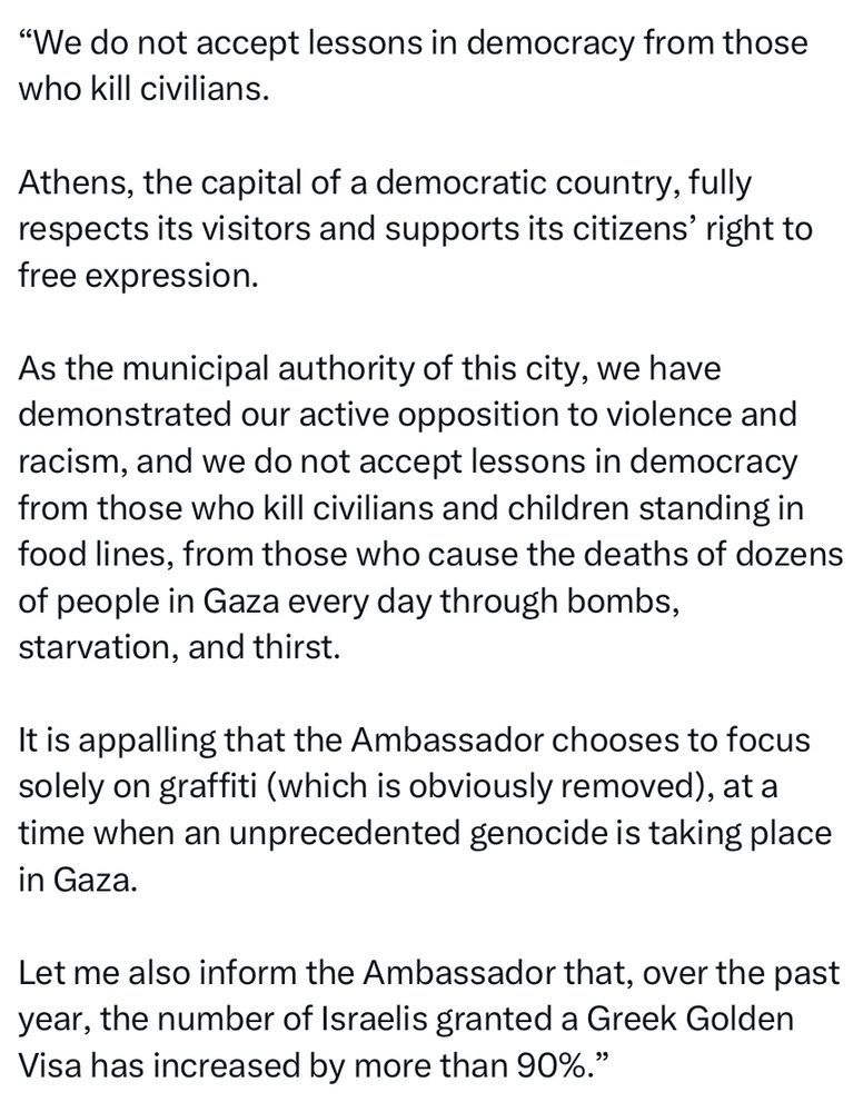 "We do not accept lessons in democracy from those who kill civilians.
Athens, the capital of a democratic country, fully respects its visitors and supports its citizens' right to free expression.
As the municipal authority of this city, we have demonstrated our active opposition to violence and racism, and we do not accept lessons in democracy from those who kill civilians and children standing in food lines, from those who cause the deaths of dozens of people in Gaza every day through bombs, starvation, and thirst.
It is appalling that the Ambassador chooses to focus solely on graffiti (which is obviously removed), at a time when an unprecedented genocide is taking place in Gaza.
Let me also inform the Ambassador that, over the past year, the number of Israelis granted a Greek Golden Visa has increased by more than 90%."