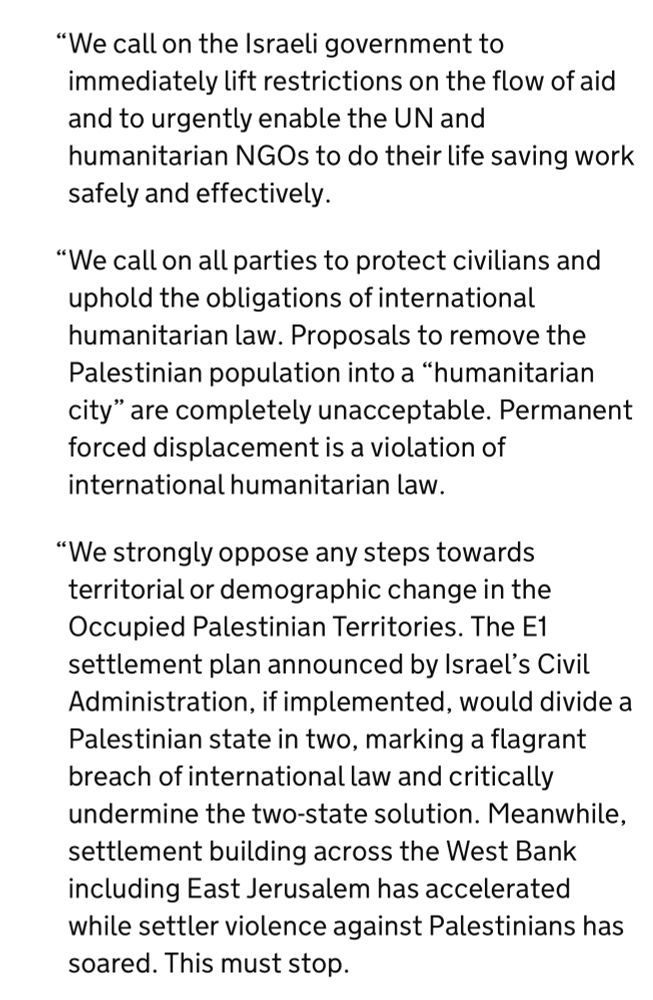 "We call on the Israeli government to immediately lift restrictions on the flow of aid and to urgently enable the UN and humanitarian NGOs to do their life saving work safely and effectively.
"We call on all parties to protect civilians and uphold the obligations of international humanitarian law. Proposals to remove the Palestinian population into a "humanitarian city" are completely unacceptable. Permanent forced displacement is a violation of international humanitarian law.
"We strongly oppose any steps towards territorial or demographic change in the Occupied Palestinian Territories. The E1 settlement plan announced by Israel's Civil Administration, if implemented, would divide a Palestinian state in two, marking a flagrant breach of international law and critically undermine the two-state solution. Meanwhile, settlement building across the West Bank including East Jerusalem has accelerated while settler violence against Palestinians has soared. This must stop.