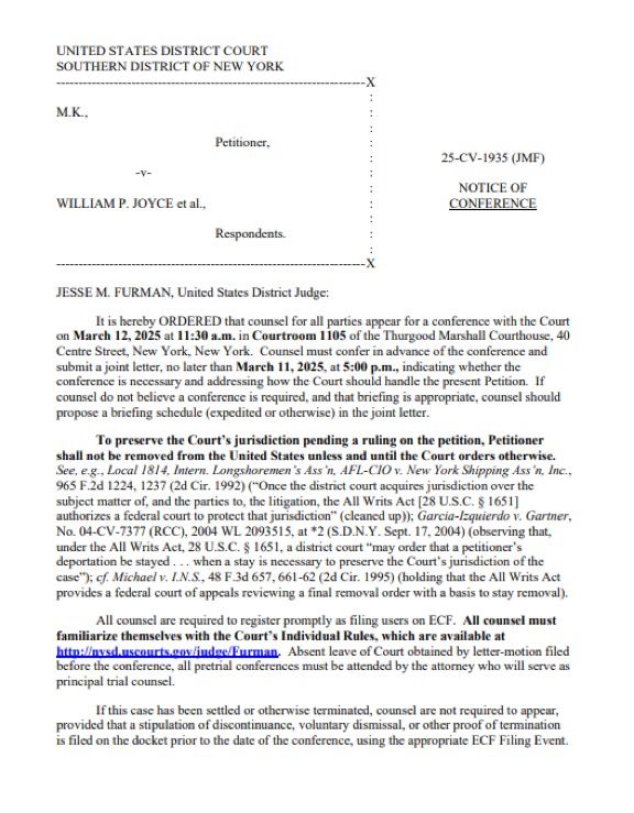 UNITED STATES DISTRICT COURT
SOUTHERN DISTRICT OF NEW YORK
M.K.,
Petitioner,
-٧-
WILLIAM P. JOYCE et al..
25-CV-1935 (JMF) |
NOTICE OF CONFERENCE
Respondents.
JESSE M. FURMAN, United States District Judge:
it is hereby ORDERED that counsel for all parties appear for a conference with the Cour n March 12, 2025 at 11:30 a.m. in Courtroom 1105 of the Thurgood Marshall Courthouse, 4( Centre Street, New York, New York. Counsel must confer in advance of the conference and submit a joint letter, no later than March 11, 2025, at 5:00 p.m., indicating whether the conference is necessary and addressing how the Court should handle the present Petition. If counsel do not believe a conference is required, and that briefing is appropriate, counsel should propose a briefing schedule (expedited or otherwise) in the joint letter.
To preserve the Court's jurisdiction pending a ruling on the petition, Petitioner shall not be removed from the United States unless and until the Court orders otherwise.
See, e.g., Local 1814, Intern. Longshoremen's Ass'n, AFL-CIO v. New York Shipping Ass'n, Inc.,
965 F.2d 1224, 1237 (2d Cir. 1992) (*Once the district court acquires jurisdiction over the subject matter of, and the parties to, the litigation, the All Writs Act [28 U.S.C. § 1651] authorizes a federal court to protect that jurisdiction" (cicaned up)); Garcia-Izquierdo v. Gartner, No. 04-CV-7377 (RCC), 2004 WL 2093515, at *2 (S.D.N.Y. Sept. 17, 2004) (observing that, under the All Writs Act, 28 U.S.C. § 1651, a district court "may order that a petitioner's deportation be stayed….. when a stay is necessary to preserve the Court's jurisdiction of the case"); cf. Michael v. I.N.S., 48 F.3d 657, 661-62 (2d Cir. 1995) (holding that the All Writs Act provides a federal court of appeals reviewing a final removal order with a basis to stay removal).
All counsel are required to register promptly as filing uscrs on ECF. All counsel must
familiarize themselves with the Court's Individual Rules, which are…
