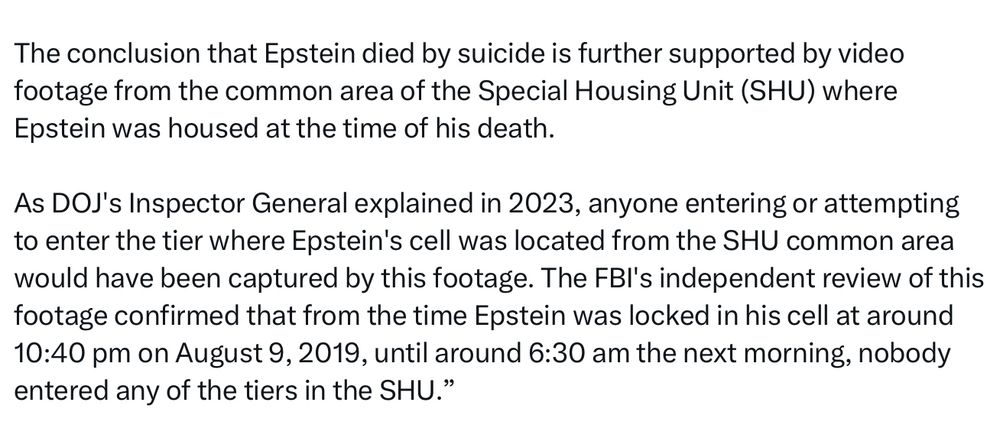 The conclusion that Epstein died by suicide is further supported by video footage from the common area of the Special Housing Unit (SHU) where
Epstein was housed at the time of his death.
As DOJ's Inspector General explained in 2023, anyone entering or attempting to enter the tier where Epstein's cell was located from the SHU common area would have been captured by this footage. The FBl's independent review of this footage confirmed that from the time Epstein was locked in his cell at around 10:40 pm on August 9, 2019, until around 6:30 am the next morning, nobody entered any of the tiers in the SHU."