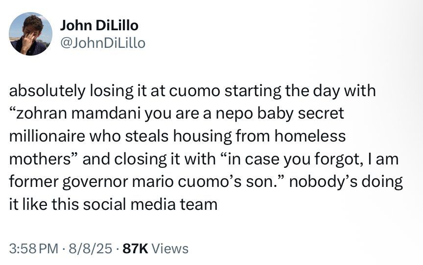 John DiLillo @JohnDiLillo
absolutely losing it at cuomo starting the day with
"zohran mamdani you are a nepo baby secret millionaire who steals housing from homeless mothers" and closing it with "in case you forgot, I am former governor mario cuomo's son." nobody's doing it like this social media team
3:58 PM • 8/8/25 • 87K Views
