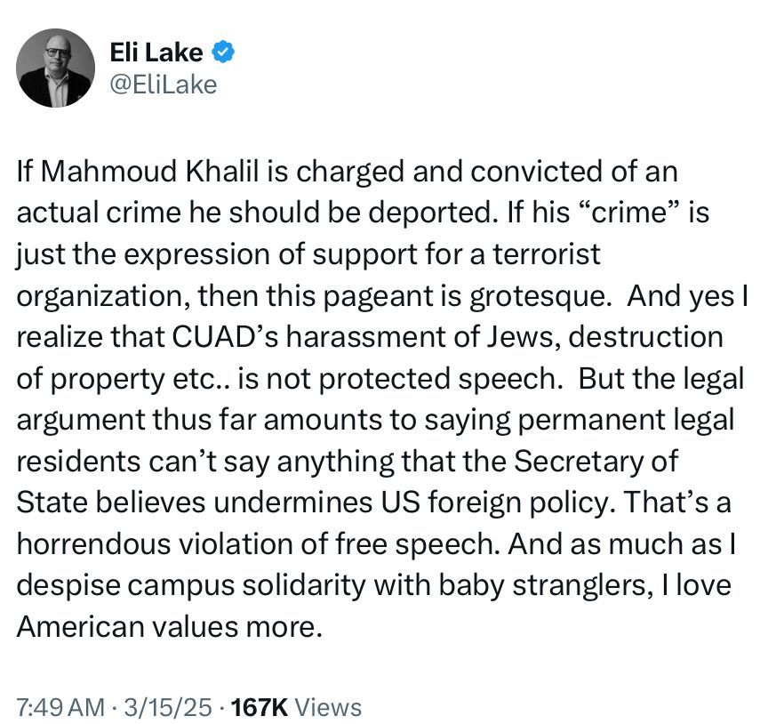 Eli Lake & @EliLake
If Mahmoud Khalil is charged and convicted of an actual crime he should be deported. If his "crime" is just the expression of support for a terrorist organization, then this pageant is grotesque. And yes I realize that CUAD's harassment of Jews, destruction of property etc.. is not protected speech. But the legal argument thus far amounts to saying permanent legal residents can't say anything that the Secretary of State believes undermines US foreign policy. That's a horrendous violation of free speech. And as much as I despise campus solidarity with baby stranglers, I love American values more.