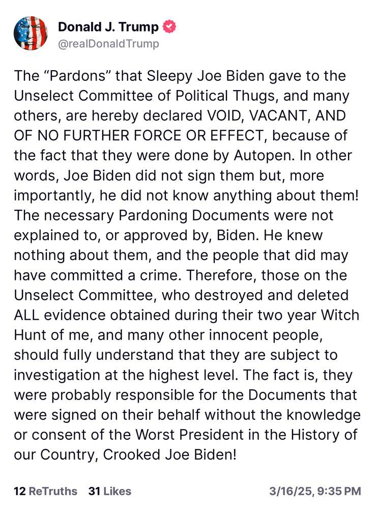 Donald J. Trump
@realDonald Trump
The "Pardons" that Sleepy Joe Biden gave to the Unselect Committee of Political Thugs, and many others, are hereby declared VOID, VACANT, AND OF NO FURTHER FORCE OR EFFECT, because of the fact that they were done by Autopen. In other words, Joe Biden did not sign them but, more importantly, he did not know anything about them!
The necessary Pardoning Documents were not explained to, or approved by, Biden. He knew nothing about them, and the people that did may have committed a crime. Therefore, those on the Unselect Committee, who destroyed and deleted ALL evidence obtained during their two year Witch Hunt of me, and many other innocent people, should fully understand that they are subject to investigation at the highest level. The fact is, they were probably responsible for the Documents that were signed on their behalf without the knowledge or consent of the Worst President in the History of our Country, Crooked Joe Biden!