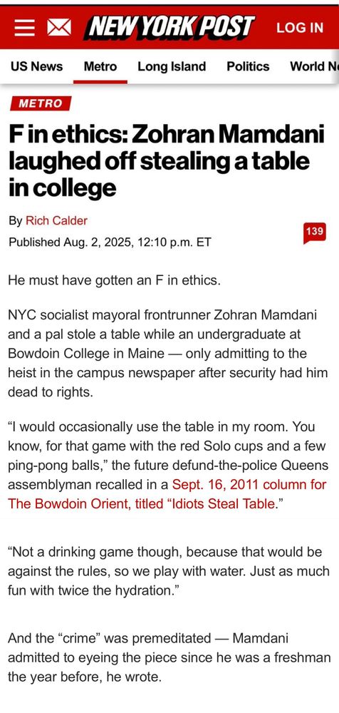 NEW YORK POST
LOG IN
US News
Metro
Long Island
Politics
World N
METRO
F in ethics: Zohran Mamdani laughed off stealing a table in college
By Rich Calder
Published Aug. 2, 2025, 12:10 p.m. ET
139
He must have gotten an F in ethics.
NYC socialist mayoral frontrunner Zohran Mamdani and a pal stole a table while an undergraduate at Bowdoin College in Maine — only admitting to the heist in the campus newspaper after security had him dead to rights.
"I would occasionally use the table in my room. You know, for that game with the red Solo cups and a few ping-pong balls," the future defund-the-police Queens assemblyman recalled in a Sept. 16, 2011 column for The Bowdoin Orient, titled "Idiots Steal Table."
"Not a drinking game though, because that would be against the rules, so we play with water. Just as much fun with twice the hydration."
And the "crime" was premeditated — Mamdani admitted to eyeing the piece since he was a freshman the year before, he wrote.