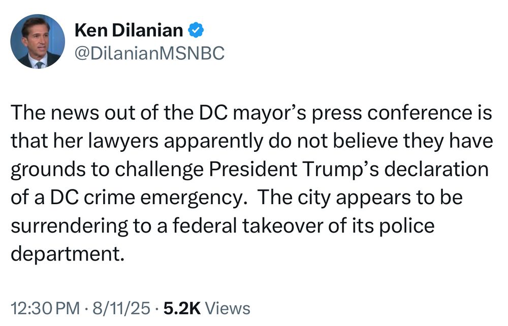 Ken Dilanian &
@DilanianMSNBC
The news out of the DC mayor's press conference is that her lawyers apparently do not believe they have grounds to challenge President Trump's declaration of a DC crime emergency. The city appears to be surrendering to a federal takeover of its police department.
12:30 PM • 8/11/25 • 5.2K Views