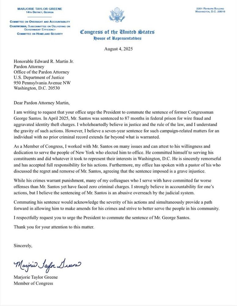 Honorable Edward R. Martin Jr.
Pardon Attorney
Office of the Pardon Attorney
U.S. Department of Justice
950 Pennsylvania Avenue NW
Washington, D.C. 20530
Dear Pardon Attorney Martin,
I am writing to request that your office urge the President to commute the sentence of former Congressman George Santos. In April 2025, Mr. Santos was sentenced to 87 months in federal prison for wire fraud and aggravated identity theft charges. I wholeheartedly believe in justice and the rule of the law, and I understand the gravity of such actions. However, I believe a seven-year sentence for such campaign-related matters for an individual with no prior criminal record extends far beyond what is warranted.
As a Member of Congress, I worked with Mr. Santos on many issues and can attest to his willingness and dedication to serve the people of New York who elected him to office. He committed himself to serving his constituents and did whatever it took to represent their interests in Washington, D.C. He is sincerely remorseful and has accepted full responsibility for his actions. Furthermore, my office has spoken with a pastor of his who discussed the regret and remorse of Mr. Santos, agreeing that the sentence imposed is a grave injustice.
While his crimes warrant punishment, many of my colleagues who I serve with have committed far worse offenses than Mr. Santos yet have faced zero criminal charges. I strongly believe in accountability for one's actions, but I believe the sentencing of Mr. Santos is an abusive overreach by the judicial system.
Commuting his sentence would acknowledge the severity of his actions and simultaneously provide a path forward in allowing him to make amends for his crimes and strive to better serve the people in his community.
I respectfully request you to urge the President to commute the sentence of Mr. George Santos.
Thank you for your attention to this matter.