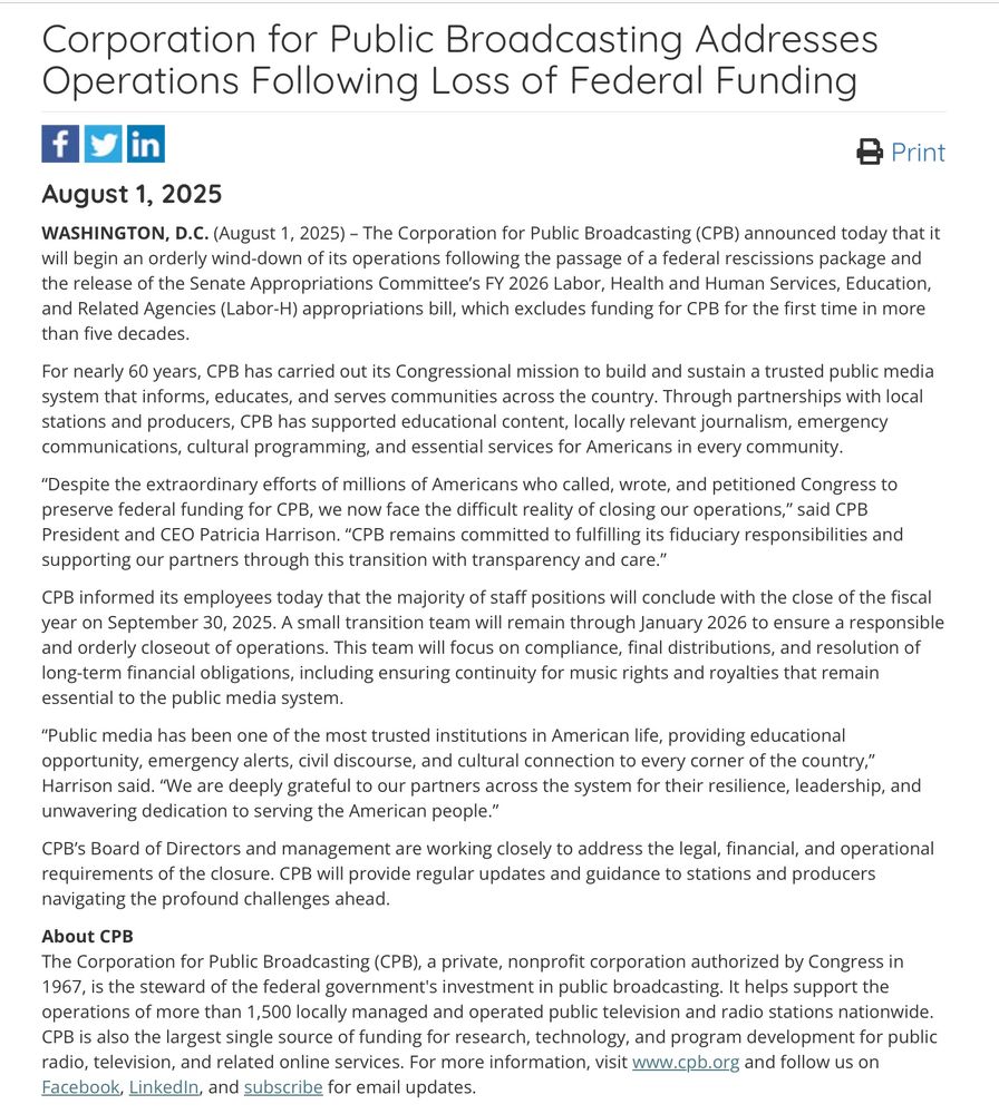 Corporation for Public Broadcasting Addresses Operations Following Loss of Federal Funding fyi
in
& Print
August 1, 2025
WASHINGTON, D.C. (August 1, 2025) - The Corporation for Public Broadcasting (CPB) announced today that it will begin an orderly wind-down of its operations following the passage of a federal rescissions package and the release of the Senate Appropriations Committee's FY 2026 Labor, Health and Human Services, Education, and Related Agencies (Labor-H) appropriations bill, which excludes funding for CPB for the first time in more than five decades.
For nearly 60 years, CPB has carried out its Congressional mission to build and sustain a trusted public media system that informs, educates, and serves communities across the country. Through partnerships with local stations and producers, CPB has supported educational content, locally relevant journalism, emergency communications, cultural programming, and essential services for Americans in every community.
"Despite the extraordinary efforts of millions of Americans who called, wrote, and petitioned Congress to preserve federal funding for CPB, we now face the difficult reality of closing our operations," said CPB President and CEO Patricia Harrison. "CPB remains committed to fulfilling its fiduciary responsibilities and supporting our partners through this transition with transparency and care."
CPB informed its employees today that the majority of staff positions will conclude with the close of the fiscal year on September 30, 2025. A small transition team will remain through January 2026 to ensure a responsible and orderly closeout of operations. This team will focus on compliance, final distributions, and resolution of long-term financial obligations, including ensuring continuity for music rights and royalties that remain essential to the public media system.

