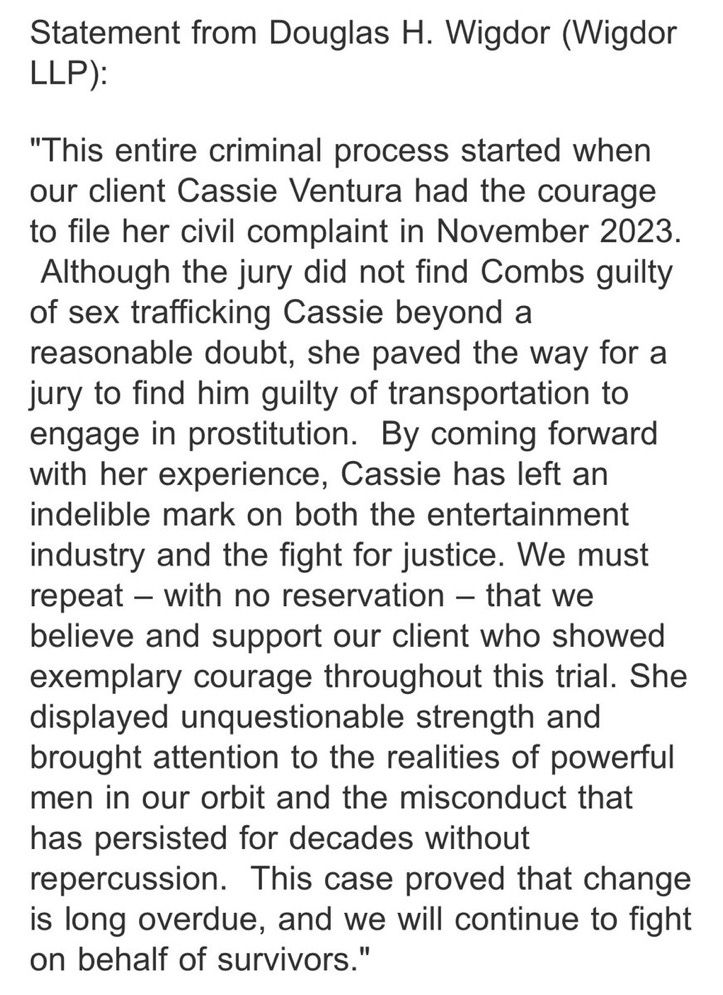 Statement from Douglas H. Wigdor (Wigdor
LLP):
"This entire criminal process started when our client Cassie Ventura had the courage to file her civil complaint in November 2023.
Although the jury did not find Combs guilty of sex trafficking Cassie beyond a reasonable doubt, she paved the way for a jury to find him guilty of transportation to engage in prostitution. By coming forward with her experience, Cassie has left an indelible mark on both the entertainment industry and the fight for justice. We must repeat - with no reservation - that we believe and support our client who showed exemplary courage throughout this trial. She displayed unquestionable strength and brought attention to the realities of powerful men in our orbit and the misconduct that has persisted for decades without repercussion. This case proved that change is long overdue, and we will continue to fight on behalf of survivors."