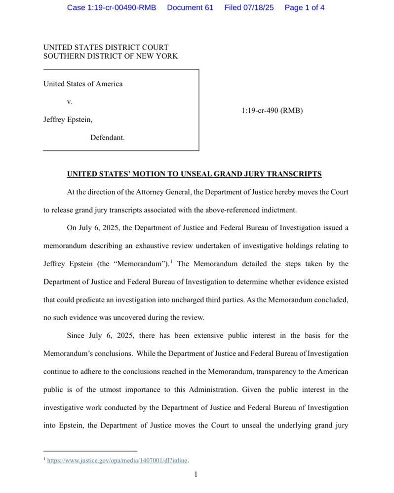 STATES DISTRICT COURT
SOUTHERN DISTRICT OF NEW YORK
United States of America
V.
Jeffrey Epstein,
1:19-cr-490 (RMB)
Defendant.
UNITED STATES' MOTION TO UNSEAL GRAND JURY TRANSCRIPTS
At the direction of the Attorney General, the Department of Justice hereby moves the Court
to release grand jury transcripts associated with the above-referenced indictment.
On July 6, 2025, the Department of Justice and Federal Bureau of Investigation issued a
memorandum describing an exhaustive review undertaken of investigative holdings relating to Jeffrey Epstein (the "Memorandum").' The Memorandum detailed the steps taken by the Department of Justice and Federal Bureau of Investigation to determine whether evidence existed
that could predicate an investigation into uncharged third parties. As the Memorandum concluded, no such evidence was uncovered during the review.
Since July 6, 2025, there has been extensive public interest in the basis for the
Memorandum's conclusions. While the Department of Justice and Federal Bureau of Investigation
continue to adhere to the conclusions reached in the Memorandum, transparency to the American public is of the utmost importance to this Administration. Given the public interest in the investigative work conducted by the Department of Justice and Federal Bureau of Investigation
into Epstein, the Department of Justice moves the Court to unseal the underlying grand jury