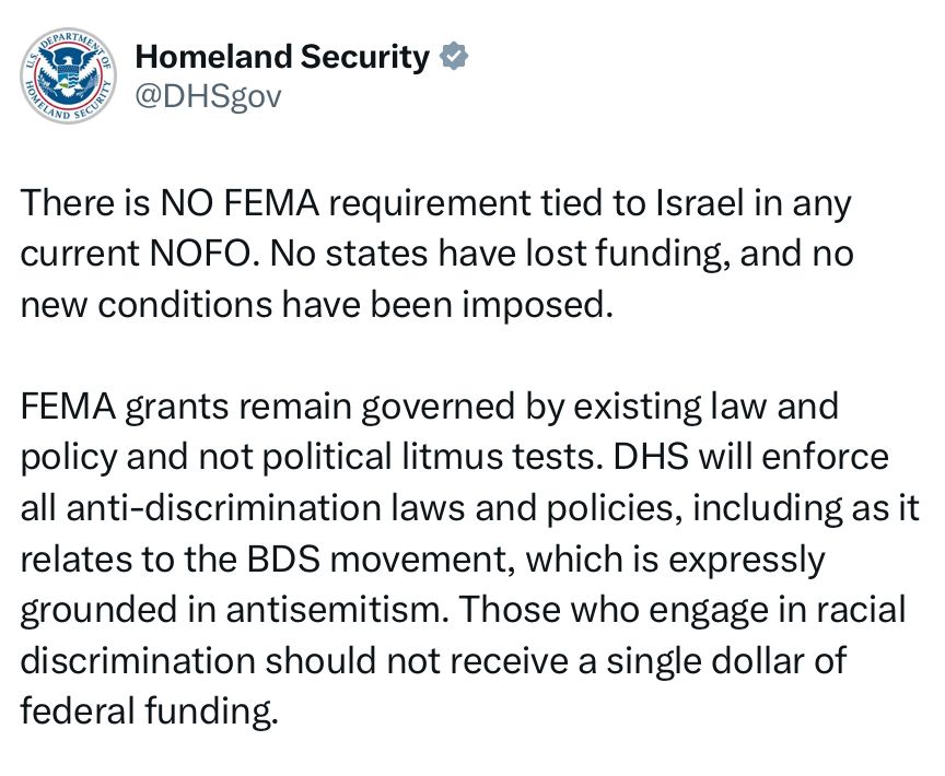 Homeland Security 5
@DHSgov
There is NO FEMA requirement tied to Israel in any current NOFO. No states have lost funding, and no new conditions have been imposed.
FEMA grants remain governed by existing law and policy and not political litmus tests. DHS will enforce all anti-discrimination laws and policies, including as it relates to the BDS movement, which is expressly grounded in antisemitism. Those who engage in racial discrimination should not receive a single dollar of federal funding.