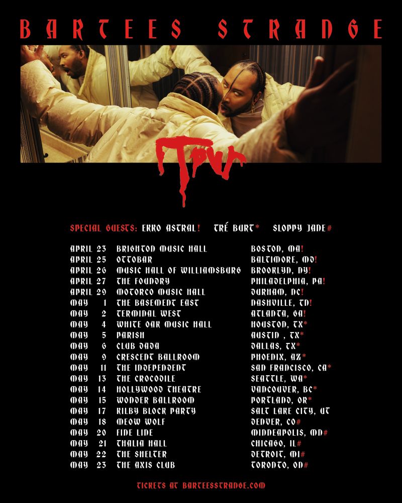 BARTEES STRANGE TOUR POSTER FOR FULL US RUN

DATES W EKKO ASTRAL:

APRIL 23 BOSTON @ BRIGHTON MUSIC HALL
APRIL 25 BALTIMORE @ OTTOBAR
APRIL 26 NYC @ MUSIC HALL OF WILLIAMSBURG
APRIL 27 PHILLY @ THE FOUNDRY
APRIL 29 DURHAM NC @ MOTORCO
MAY 1 NASHVILLE TN @ BASEMENT EAST
MAY 2 ATLANTA GA @ TERMINAL WEST

TICKETS AT BARTEESSTRANGE.COM