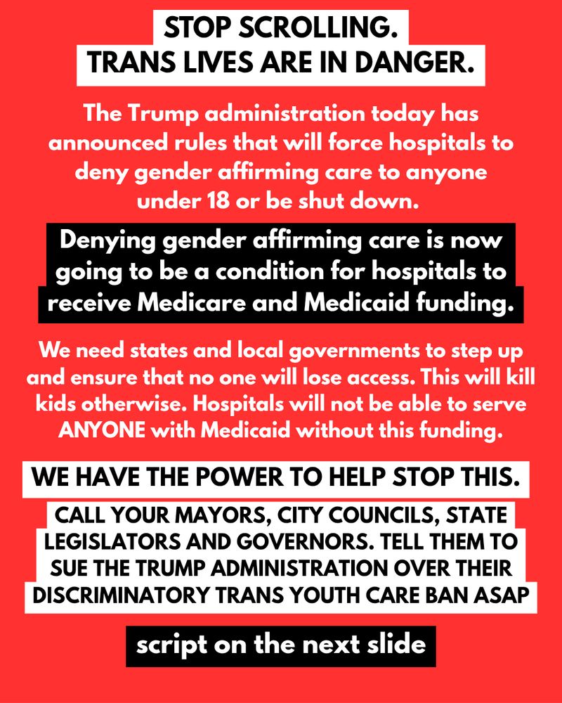 STOP SCROLLING.
TRANS LIVES ARE IN DANGER.
The Trump administration today has announced rules that will force hospitals to deny gender affirming care to anyone under 18 or be shut down.
Denying gender affirming care is now going to be a condition for hospitals to receive Medicare and Medicaid funding.
We need states and local governments to step up and ensure that no one will lose access. This will kill kids otherwise. Hospitals will not be able to serve ANYONE with Medicaid without this funding.
WE HAVE THE POWER TO HELP STOP THIS.
CALL YOUR MAYORS, CITY COUNCILS, STATE LEGISLATORS AND GOVERNORS. TELL THEM TO SUE THE TRUMP ADMINISTRATION OVER THEIR DISCRIMINATORY TRANS YOUTH CARE BAN ASAP
script on the next slide