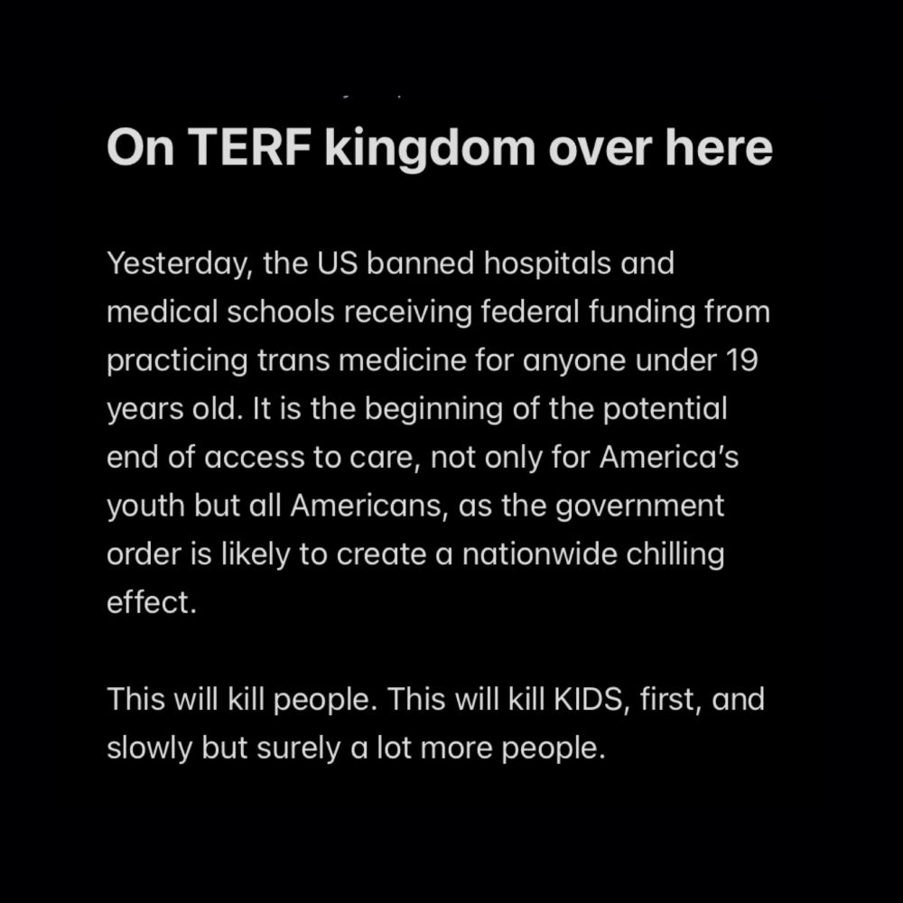 On TERF kingdom over here

Yesterday, the US banned hospitals and medical schools receiving federal funding from practicing trans medicine for anyone under 19 years old. It is the beginning of the potential end of access to care, not only for America’s youth but all Americans, as the government order is likely to create a nationwide chilling effect. 

This will kill people. This will kill KIDS, first, and slowly but surely a lot more people.