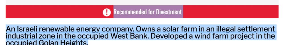 Recommended for Divestment
An Israeli renewable energy company. Owns a solar farm in an illegal settlement industrial zone in the occupied West Bank. Developed a wind farm project in the occupied Golan Heights.