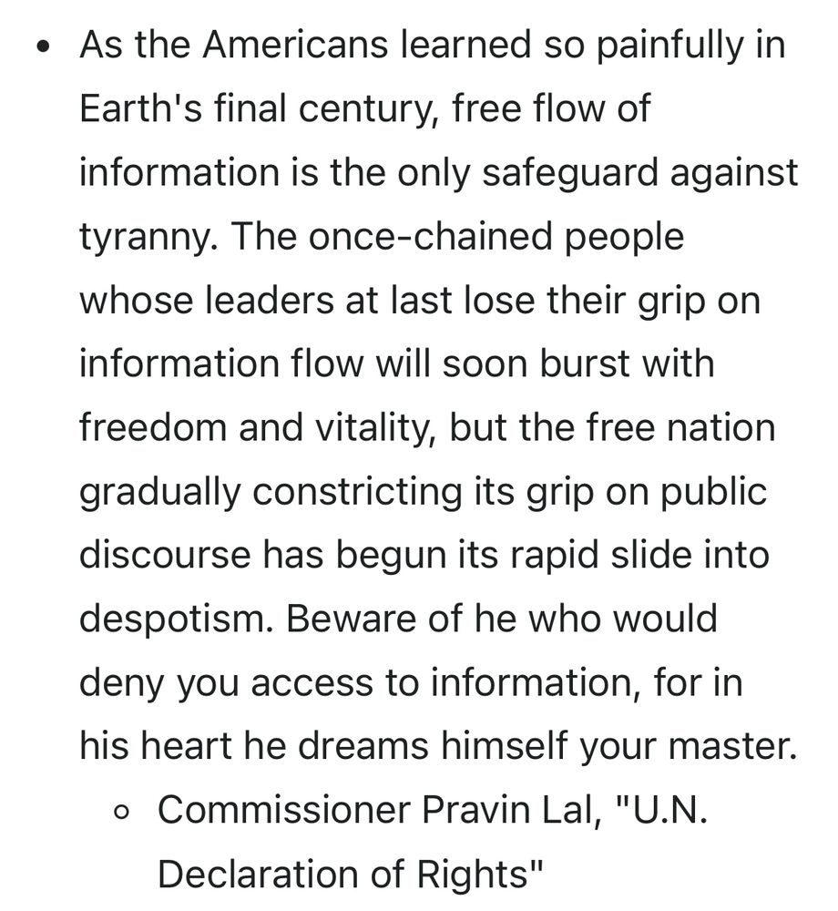 As the Americans learned so painfully in Earth's final century, free flow of information is the only safeguard against tyranny. The once-chained people whose leaders at last lose their grip on information flow will soon burst with freedom and vitality, but the free nation gradually constricting its grip on public discourse has begun its rapid slide into despotism. Beware of he who would deny you access to information, for in his heart he dreams himself your master.
Commissioner Pravin Lal, "U.N. Declaration of Rights"