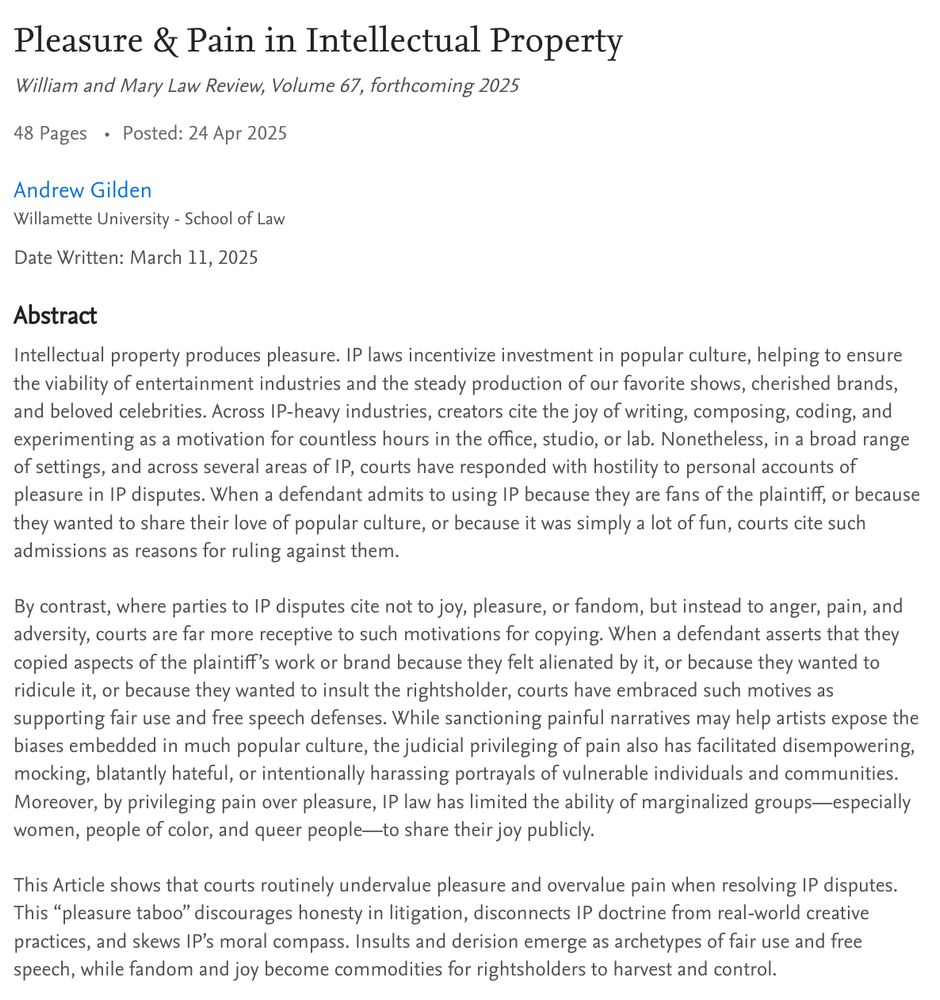 Intellectual property produces pleasure. IP laws incentivize investment in popular culture, helping to ensure the viability of entertainment industries and the steady production of our favorite shows, cherished brands, and beloved celebrities. Across IP-heavy industries, creators cite the joy of writing, composing, coding, and experimenting as a motivation for countless hours in the office, studio, or lab. Nonetheless, in a broad range of settings, and across several areas of IP, courts have responded with hostility to personal accounts of pleasure in IP disputes. When a defendant admits to using IP because they are fans of the plaintiff, or because they wanted to share their love of popular culture, or because it was simply a lot of fun, courts cite such admissions as reasons for ruling against them.

By contrast, where parties to IP disputes cite not to joy, pleasure, or fandom, but instead to anger, pain, and adversity, courts are far more receptive to such motivations for copying. When a defendant asserts that they copied aspects of the plaintiff’s work or brand because they felt alienated by it, or because they wanted to ridicule it, or because they wanted to insult the rightsholder, courts have embraced such motives as supporting fair use and free speech defenses. While sanctioning painful narratives may help artists expose the biases embedded in much popular culture, the judicial privileging of pain also has facilitated disempowering, mocking, blatantly hateful, or intentionally harassing portrayals of vulnerable individuals and communities. Moreover, by privileging pain over pleasure, IP law has limited the ability of marginalized groups—especially women, people of color, and queer people—to share their joy publicly.

This Article shows that courts routinely undervalue pleasure and overvalue pain when resolving IP disputes. This “pleasure taboo” discourages honesty in litigation, disconnects IP doctrine from real-world creative practices, and skews IP’s mora…