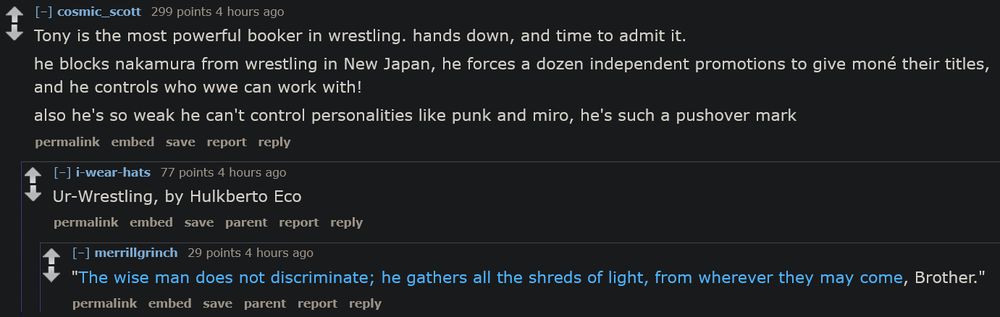 (Tony is the most powerful booker in wrestling. hands down, and time to admit it.

he blocks nakamura from wrestling in New Japan, he forces a dozen independent promotions to give moné their titles, and he controls who wwe can work with!

also he's so weak he can't control personalities like punk and miro, he's such a pushover mark)

(Ur-Wrestling, by Hulkberto Eco)

("The wise man does not discriminate; he gathers all the shreds of light, from wherever they may come, Brother.")