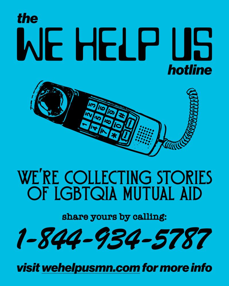 the
WE HELP US
hotline

WE'RE COLLECTING STORIES OF LGBTQIA MUTUAL AID

share yours by calling:
1-844-934-5787

visit wehelpusmn.com for more info