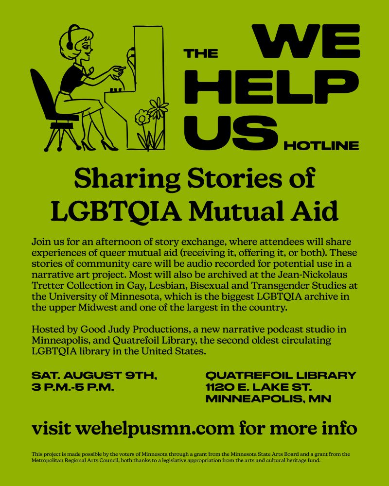 THE WE HELP US HOTLINE

Sharing Stories of LGBTQIA Mutual Aid

Join us for an afternoon of story exchange, where attendees will share experiences of queer mutual aid (receiving it, offering it, or both). These stories of community care will be audio recorded for potential use in a narrative art project. Most will also be archived at the Jean-Nickolaus Tretter Collection in Gay, Lesbian, Bisexual and Transgender Studies at the University of Minnesota, which is the biggest LGBTQIA archive in the upper Midwest and one of the largest in the country.

Hosted by Good Judy Productions, a new narrative podcast studio in Minneapolis, and Quatrefoil Library, the second oldest circulating LGBTQIA library in the United States.

SAT. AUGUST 9TH, 3 P.M.-5 P.M.
QUATREFOIL LIBRARY
1120 E. LAKE ST.
MINNEAPOLIS, MN

visit wehelpusmn.com for more info

This project is made possible by the voters of Minnesota through a grant from the Minnesota State Arts Board and a grant from the Metropolitan Regional Arts Council, both thanks to a legislative appropriation from the arts and cultural heritage fund.