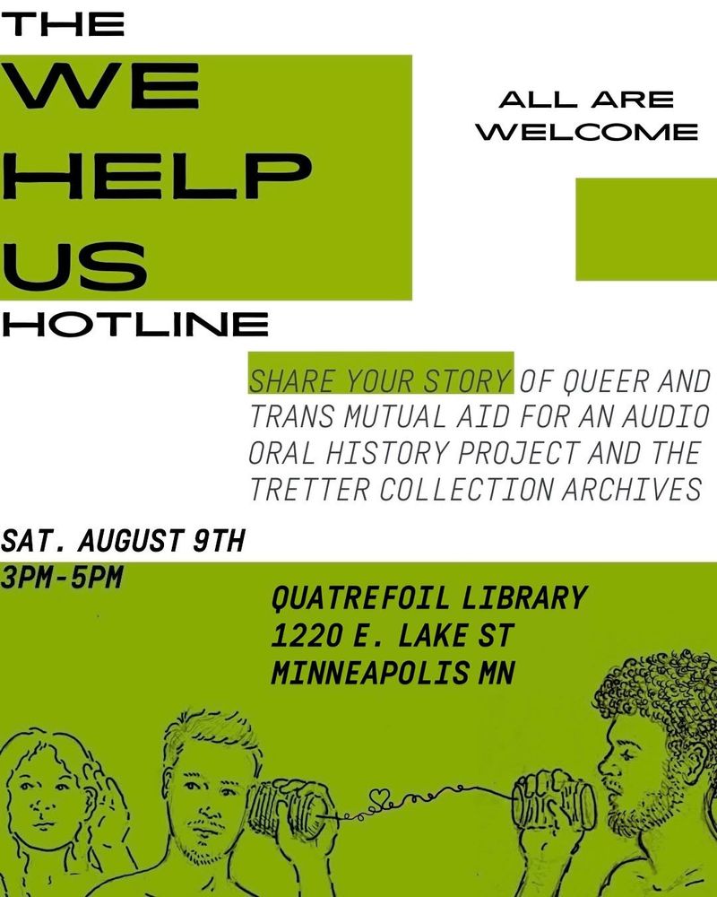 THE WE HELP US HOTLINE
ALL ARE WELCOME
SHARE YOUR STORY OF QUEER AND TRANS MUTUAL AID FOR AN AUDIO ORAL HISTORY PROJECT AND THE TRETTER COLLECTION ARCHIVES
SAT. AUGUST 9TH 3PM - 5PM
QUATREFOIL LIBRARY
1220 E. LAKE ST
MINNEAPOLIS MN