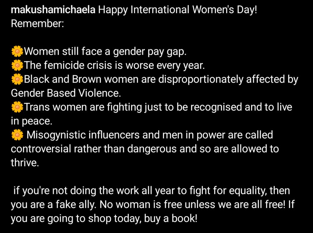 Happy International Women's Day! Remember:

🌼Women still face a gender pay gap.
🌼The femicide crisis is worse every year.
🌼Black and Brown women are disproportionately affected by Gender Based Violence. 
🌼Trans women are fighting just to be recognised and to live in peace.
🌼 Misogynistic influencers and men in power are called controversial rather than dangerous and so are allowed to thrive.

 if you're not doing the work all year to fight for equality, then you are a fake ally. No woman is free unless we are all free! If you are going to shop today, buy a book!

#internationalwomensday #feminism #iwd2025