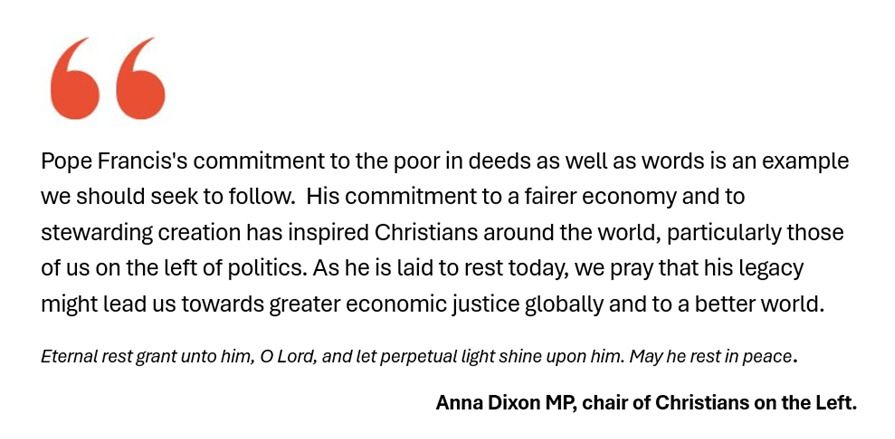 "Pope Francis's commitment to the poor in deeds as well as words is an example we should seek to follow.  His commitment to a fairer economy and to stewarding creation has inspired Christians around the world, particularly those of us on the left of politics. As he is laid to rest today, we pray that his legacy might lead us towards greater economic justice globally and to a better world. 
Eternal rest grant unto him, O Lord, and let perpetual light shine upon him. May he rest in peace."