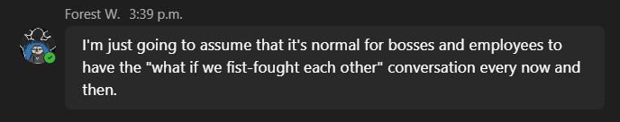 Screenshot of a message from Forest (my boss): I'm just going to assume that it's normal for bosses and employees to have the "what if we fist-fought each other" conversation every now and then.