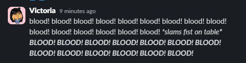 Screenshot of me typing in Slack: blood! blood! blood! blood! blood! blood! blood! blood! blood! blood! blood! blood! blood! blood! blood! *slams fist on table* BLOOD! BLOOD! BLOOD! BLOOD! BLOOD! BLOOD! BLOOD! BLOOD! BLOOD! BLOOD! BLOOD! BLOOD! BLOOD!