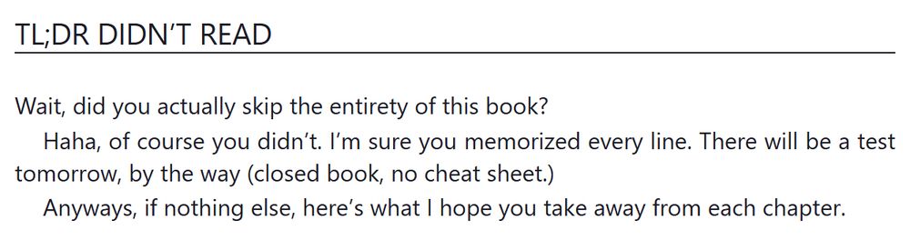 TL;DR Didn’t Read

Wait, did you actually skip the entirety of this book?

Haha, of course you didn’t. I’m sure you have actually memorized every line. There will be a test tomorrow, by the way (closed book, no cheat sheet.)

Anyways, if nothing else, here’s what I hope you take away from each chapter.