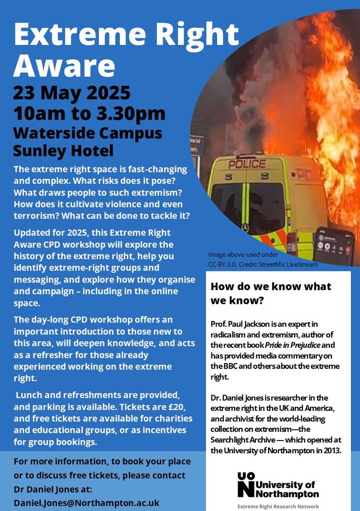 A poster for the event, in blue with a picture of a burning police van on the right. The main text reads:

Extreme Right Aware
23 May 2025
10am to 3.30pm
Waterside Campus
Sunley Hotel

The extreme right space is fast-changing and complex. What risks does it pose? What draws people to such extremism? How does it cultivate violence and even terrorism? What can be done to tackle it?

Updated for 2025, this Extreme Right Aware CPD workshop will explore the history of the extreme right, help you identify extreme-right groups and messaging, and explore how they organise and campaign – including in the online space.

The day-long CPD workshop offers an important introduction to those new to this area, will deepen knowledge, and acts as a refresher for those already experienced working on the extreme right.

Lunch and refreshments are provided, and parking is available. Tickets are £20, and free tickets are available for charities and educational groups, or as incentives for group bookings.

Please contact Dr Daniel Jones at: Daniel.jones@northampton.ac.uk