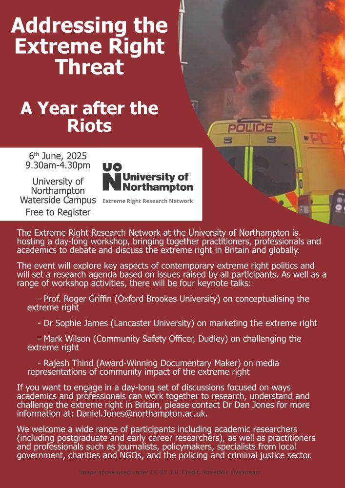 A poster advertising the Addressing the Extreme Right Threat: A Year after the Riots workshop at the University of Northampton. It takes place on the 6th of June 2025, from 9.30am to 4.30pm, and is free to register.

The event will explore key aspects of contemporary extreme right politics and will set a research agenda for the Extreme Right Research Network based on the issues raised by all participants. As well as workshop activities, there will be four keynote talks from Prof. Roger Griffin, Dr Sophie James, Mark Wilson and Rajesh Thind.

We welcome a wide range of participants including academic researchers (including postgraduate and early career researchers), as well as practitioners and professionals such as journalists, policymakers, specialists from local government, charities and NGOs, and the policing and criminal justice sector.

Any queries, or to register your interest, please contact Dr Daniel Jones at Daniel.Jones@northampton.ac.uk.