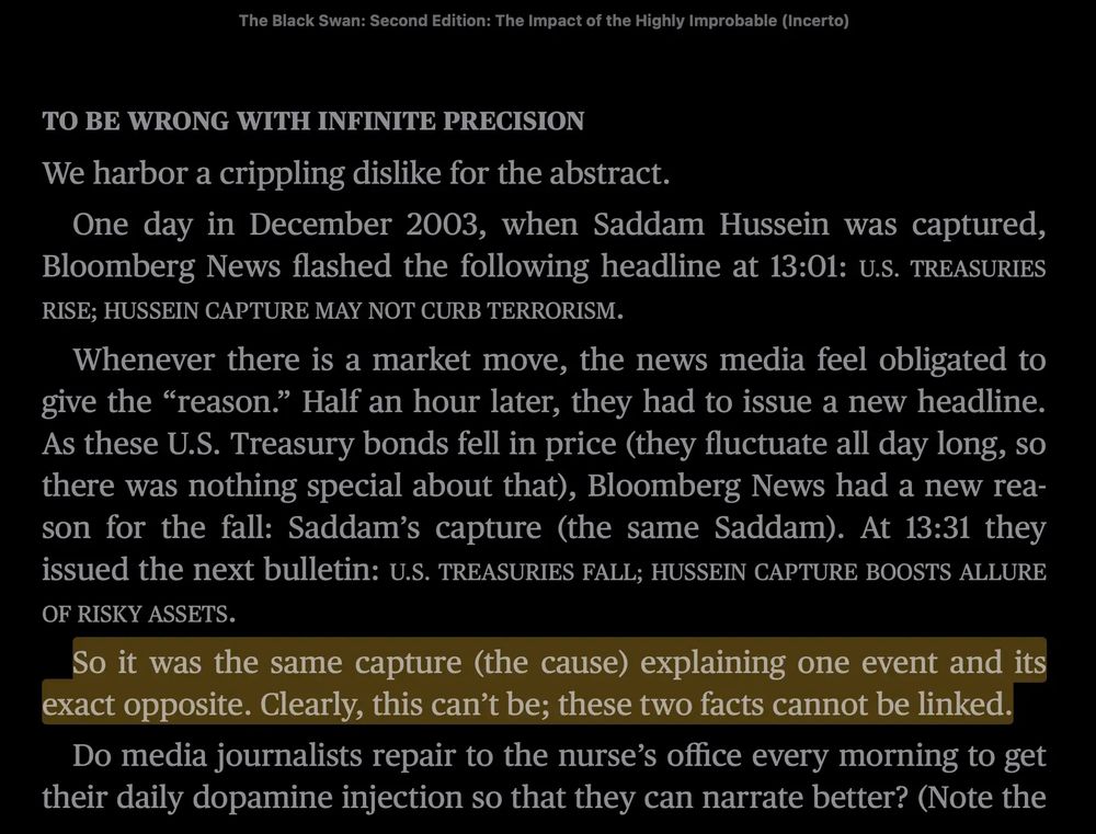 “TO BE WRONG WITH INFINITE PRECISION

We harbor a crippling dislike for the abstract.

One day in December 2003, when Saddam Hussein was captured, Bloomberg News flashed the following headline at 13:01: U.S. TREASURIES RISE; HUSSEIN CAPTURE MAY NOT CURB TERRORISM.

Whenever there is a market move, the news media feel obligated to give the “reason.” Half an hour later, they had to issue a new headline. As these U.S. Treasury bonds fell in price (they fluctuate all day long, so there was nothing special about that), Bloomberg News had a new reason for the fall: Saddam’s capture (the same Saddam). At 13:31 they issued the next bulletin: U.S. TREASURIES FALL; HUSSEIN CAPTURE BOOSTS ALLURE OF RISKY ASSETS.

So it was the same capture (the cause) explaining one event and its exact opposite. Clearly, this can’t be; these two facts cannot be linked.

Do media journalists repair to the nurse’s office every morning to get their daily dopamine injection so that they can narrate better?”

Excerpt From
The Black Swan: Second Edition: The Impact of the Highly Improbable (Incerto)
Nassim Nicholas Taleb