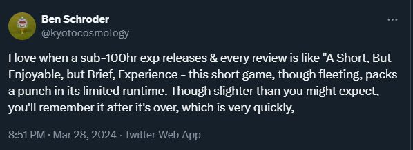 A screenshot of a tweet from the excellent Ben Schroder: "I love when a sub-100hr exp releases & every review is like "A Short, But Enjoyable, but Brief, Experience - this short game, though fleeting, packs a punch in its limited runtime. Though slighter than you might expect, you'll remember it after it's over, which is very quickly,"