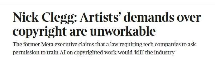 Headline - Nick Clegg: Artists’ demands over copyright are unworkable 
Strap - The former Meta executive claims that a law requiring tech companies to ask permission to train AI on copyrighted work would ‘kill’ the industry 