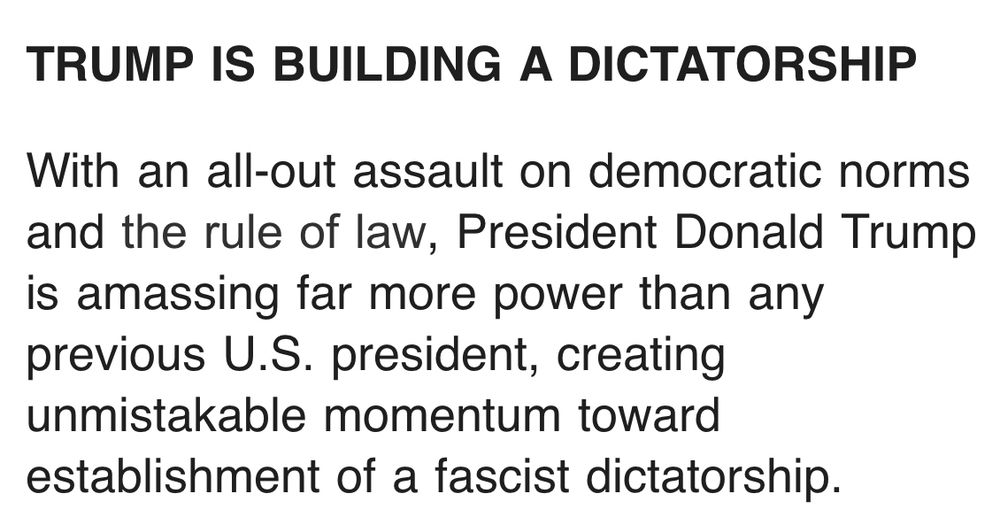 TRUMP IS BUILDING A DICTATORSHIP
With an all-out assault on democratic norms and the rule of law, President Donald Trump is amassing far more power than any previous U.S. president, creating unmistakable momentum toward establishment of a fascist dictatorship.
