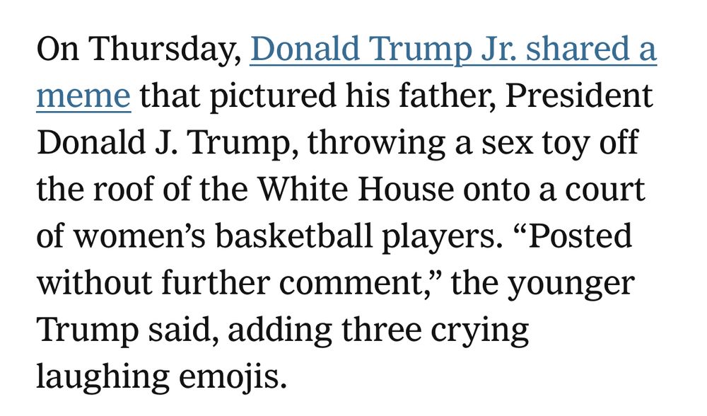 On Thursday, Donald Trump Jr. shared a meme that pictured his father, President Donald J. Trump, throwing a sex toy off the roof of the White House onto a court of women’s basketball players. “Posted without further comment,” the younger Trump said, adding three crying laughing emojis.