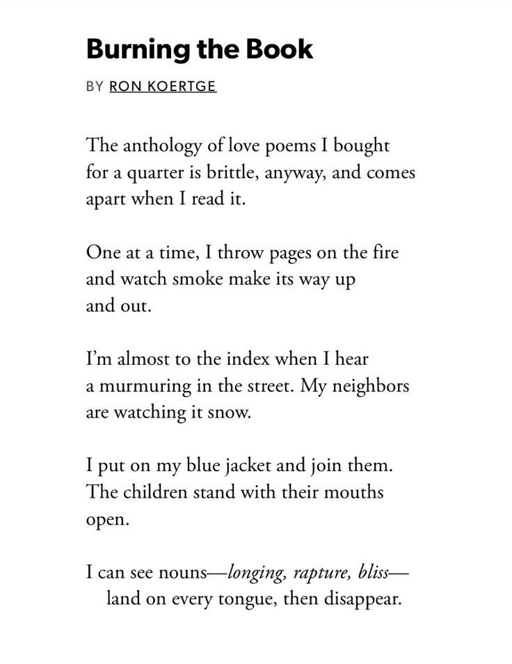 Burning the Book

BY RON KOERTGE

The anthology of love poems I bought for a quarter is brittle, anyway, and comes apart when I read it.

One at a time, I throw pages on the fire and watch smoke make its way up and out.

I'm almost to the index when I hear a murmuring in the street. My neighbors are watching it snow.

I put on my blue jacket and join them. The children stand with their mouths open.

I can see nouns-longing, rapture, bliss-land on every tongue, then disappear.